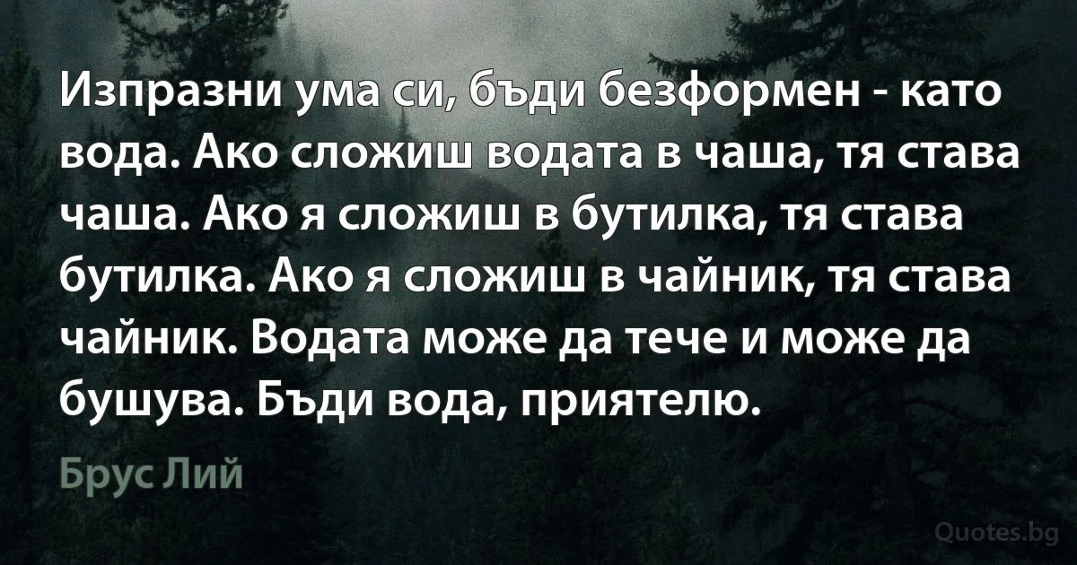 Изпразни ума си, бъди безформен - като вода. Ако сложиш водата в чаша, тя става чаша. Ако я сложиш в бутилка, тя става бутилка. Ако я сложиш в чайник, тя става чайник. Водата може да тече и може да бушува. Бъди вода, приятелю. (Брус Лий)