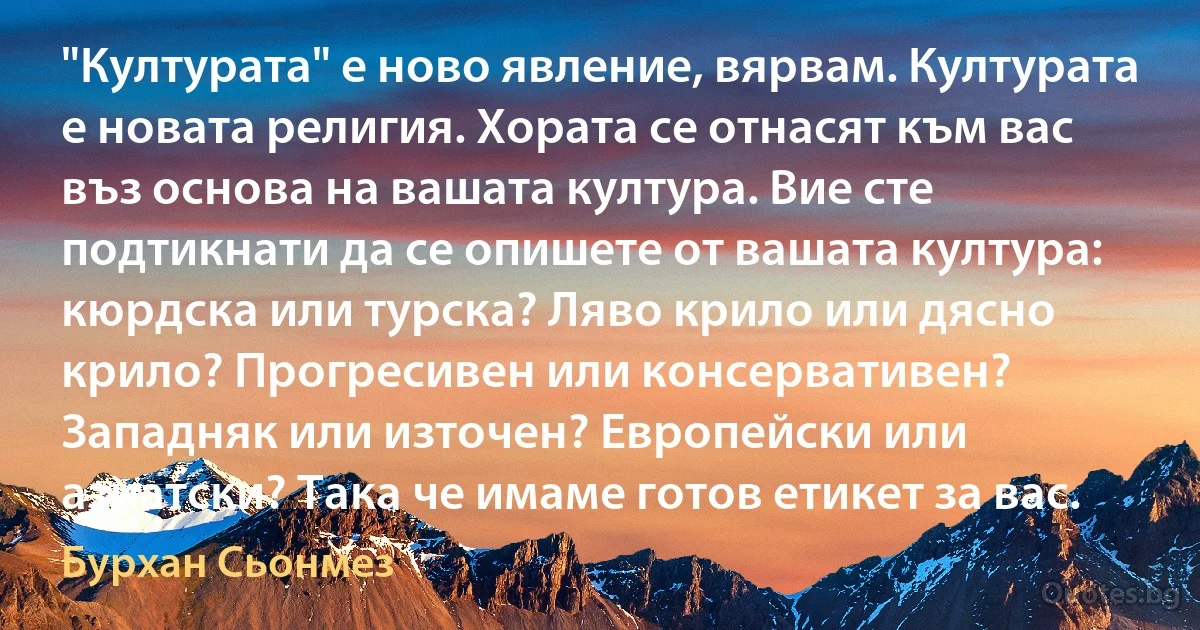 "Културата" е ново явление, вярвам. Културата е новата религия. Хората се отнасят към вас въз основа на вашата култура. Вие сте подтикнати да се опишете от вашата култура: кюрдска или турска? Ляво крило или дясно крило? Прогресивен или консервативен? Западняк или източен? Европейски или азиатски? Така че имаме готов етикет за вас. (Бурхан Сьонмез)