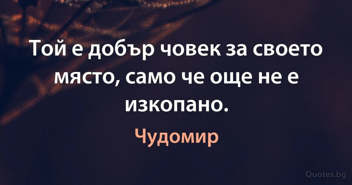 Той е добър човек за своето място, само че още не е изкопано. (Чудомир)