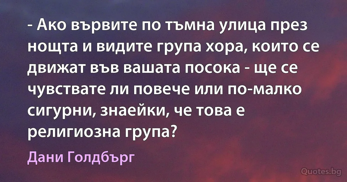 - Ако вървите по тъмна улица през нощта и видите група хора, които се движат във вашата посока - ще се чувствате ли повече или по-малко сигурни, знаейки, че това е религиозна група? (Дани Голдбърг)