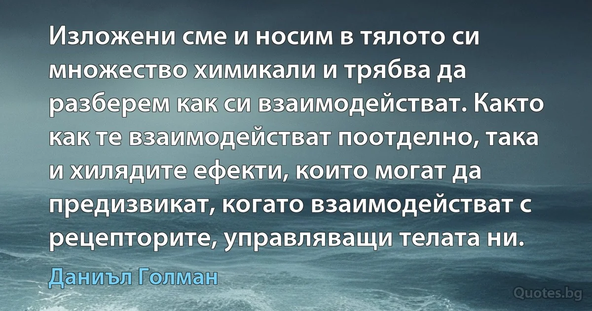 Изложени сме и носим в тялото си множество химикали и трябва да разберем как си взаимодействат. Както как те взаимодействат поотделно, така и хилядите ефекти, които могат да предизвикат, когато взаимодействат с рецепторите, управляващи телата ни. (Даниъл Голман)