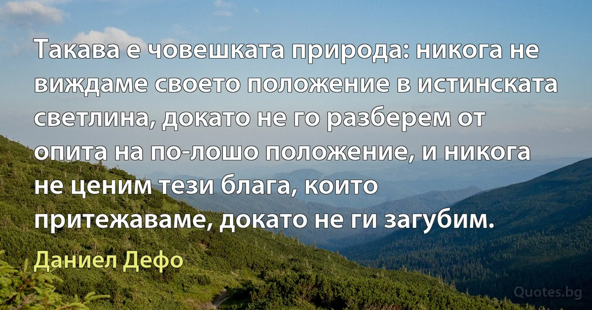 Такава е човешката природа: никога не виждаме своето положение в истинската светлина, докато не го разберем от опита на по-лошо положение, и никога не ценим тези блага, които притежаваме, докато не ги загубим. (Даниел Дефо)