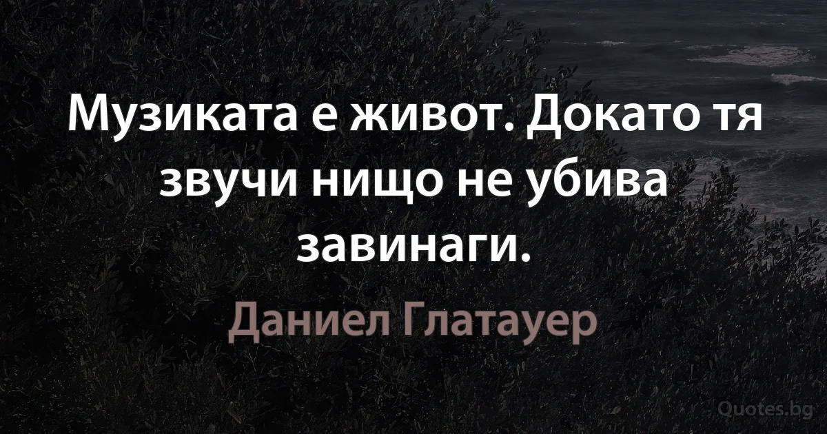 Музиката е живот. Докато тя звучи нищо не убива завинаги. (Даниел Глатауер)