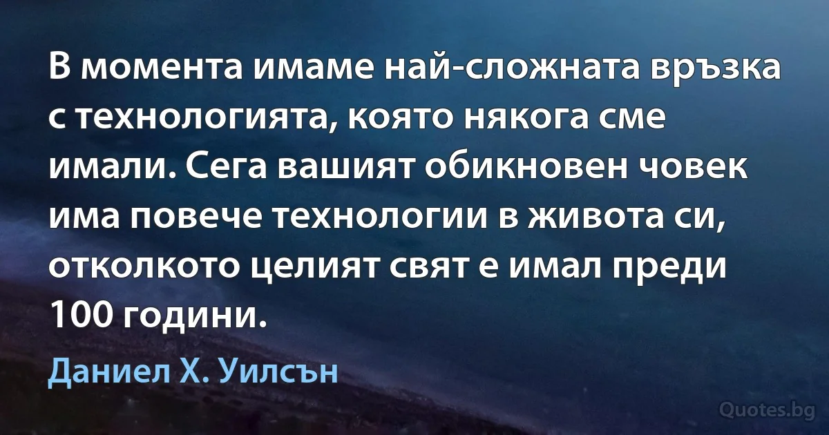 В момента имаме най-сложната връзка с технологията, която някога сме имали. Сега вашият обикновен човек има повече технологии в живота си, отколкото целият свят е имал преди 100 години. (Даниел Х. Уилсън)