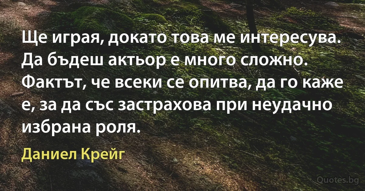 Ще играя, докато това ме интересува. Да бъдеш актьор е много сложно. Фактът, че всеки се опитва, да го каже е, за да със застрахова при неудачно избрана роля. (Даниел Крейг)