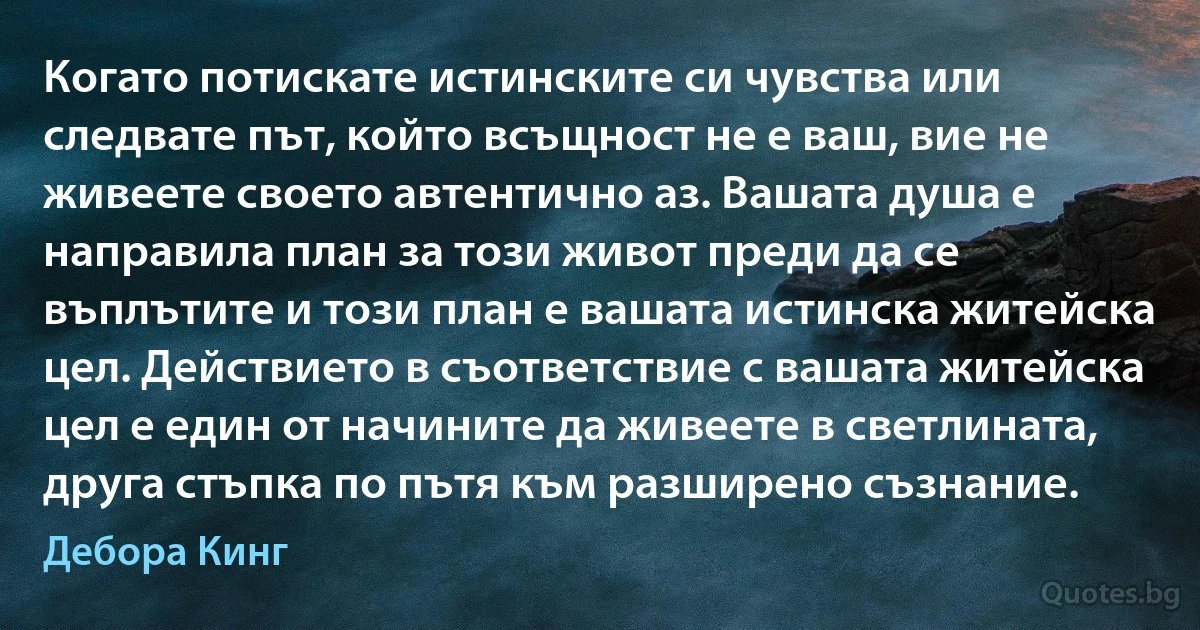 Когато потискате истинските си чувства или следвате път, който всъщност не е ваш, вие не живеете своето автентично аз. Вашата душа е направила план за този живот преди да се въплътите и този план е вашата истинска житейска цел. Действието в съответствие с вашата житейска цел е един от начините да живеете в светлината, друга стъпка по пътя към разширено съзнание. (Дебора Кинг)