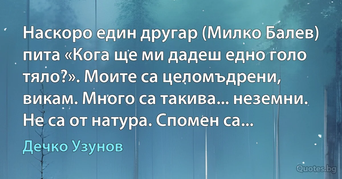 Наскоро един другар (Милко Балев) пита «Кога ще ми дадеш едно голо тяло?». Моите са целомъдрени, викам. Много са такива... неземни. Не са от натура. Спомен са... (Дечко Узунов)