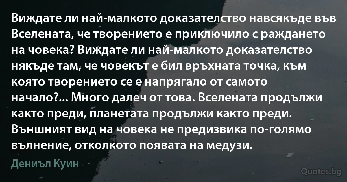 Виждате ли най-малкото доказателство навсякъде във Вселената, че творението е приключило с раждането на човека? Виждате ли най-малкото доказателство някъде там, че човекът е бил връхната точка, към която творението се е напрягало от самото начало?... Много далеч от това. Вселената продължи както преди, планетата продължи както преди. Външният вид на човека не предизвика по-голямо вълнение, отколкото появата на медузи. (Дениъл Куин)