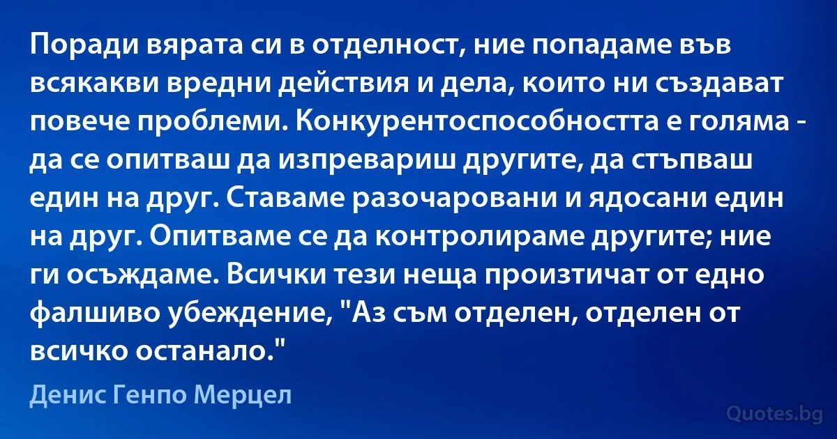 Поради вярата си в отделност, ние попадаме във всякакви вредни действия и дела, които ни създават повече проблеми. Конкурентоспособността е голяма - да се опитваш да изпревариш другите, да стъпваш един на друг. Ставаме разочаровани и ядосани един на друг. Опитваме се да контролираме другите; ние ги осъждаме. Всички тези неща произтичат от едно фалшиво убеждение, "Аз съм отделен, отделен от всичко останало." (Денис Генпо Мерцел)