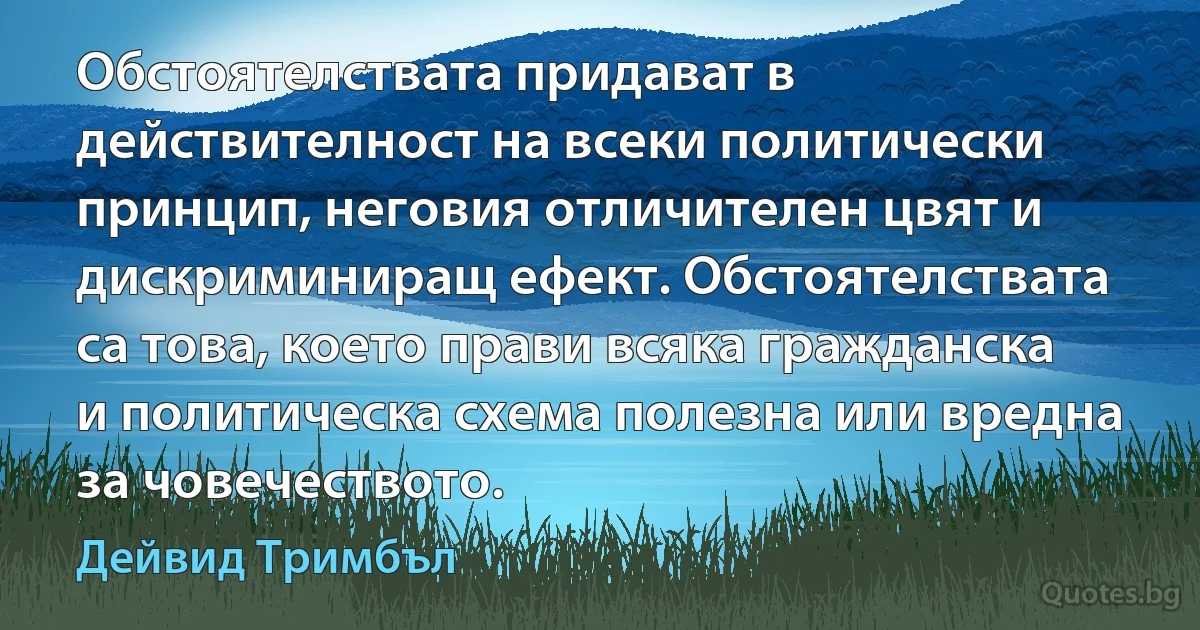 Обстоятелствата придават в действителност на всеки политически принцип, неговия отличителен цвят и дискриминиращ ефект. Обстоятелствата са това, което прави всяка гражданска и политическа схема полезна или вредна за човечеството. (Дейвид Тримбъл)