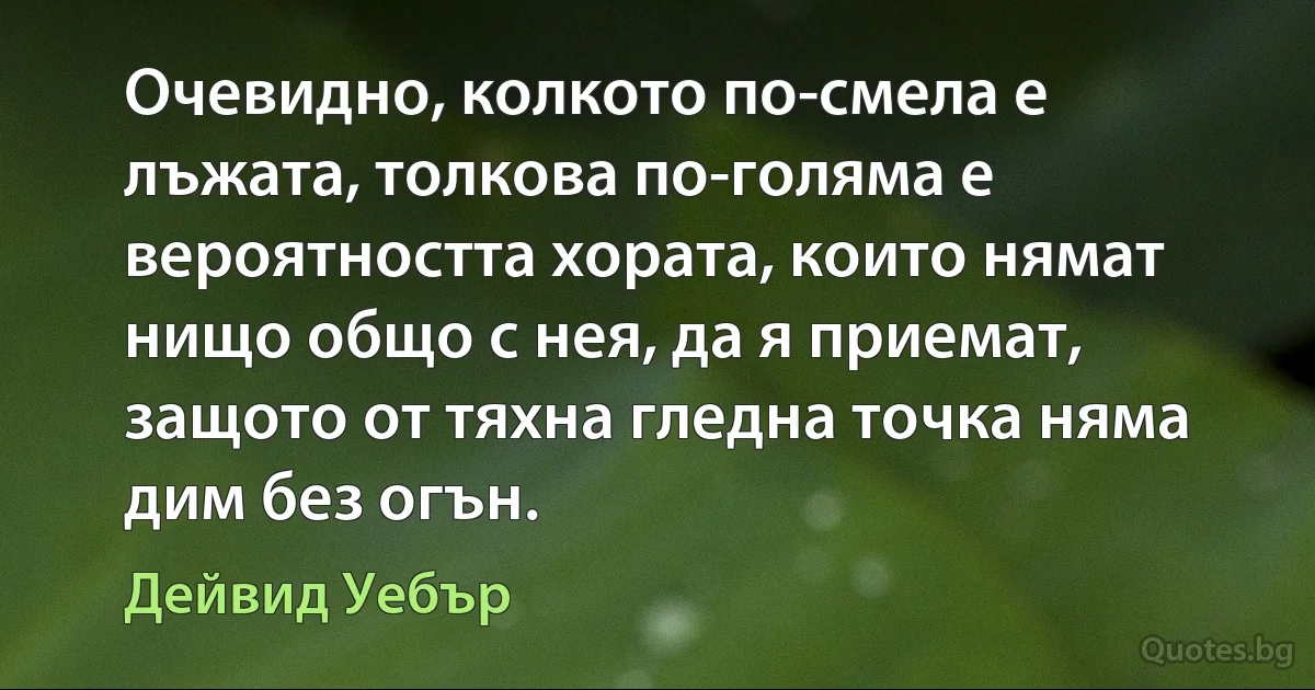 Очевидно, колкото по-смела е лъжата, толкова по-голяма е вероятността хората, които нямат нищо общо с нея, да я приемат, защото от тяхна гледна точка няма дим без огън. (Дейвид Уебър)