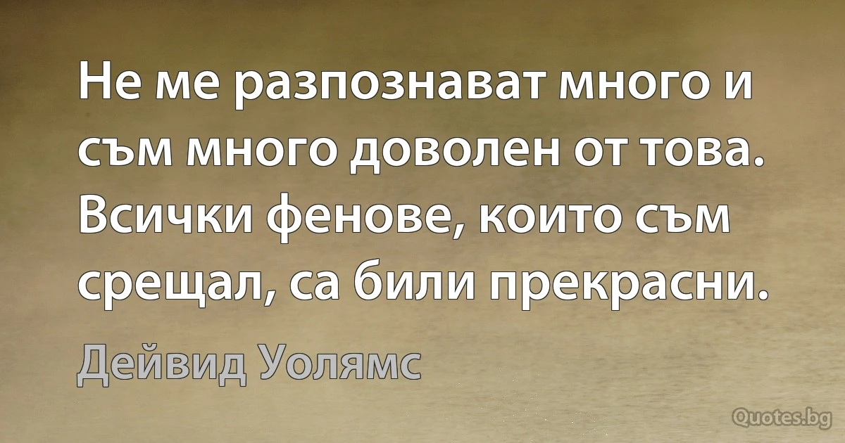 Не ме разпознават много и съм много доволен от това. Всички фенове, които съм срещал, са били прекрасни. (Дейвид Уолямс)