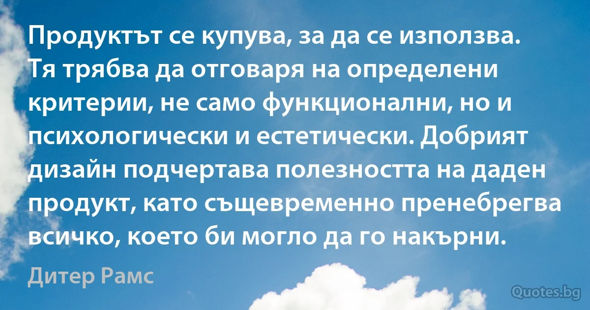 Продуктът се купува, за да се използва. Тя трябва да отговаря на определени критерии, не само функционални, но и психологически и естетически. Добрият дизайн подчертава полезността на даден продукт, като същевременно пренебрегва всичко, което би могло да го накърни. (Дитер Рамс)