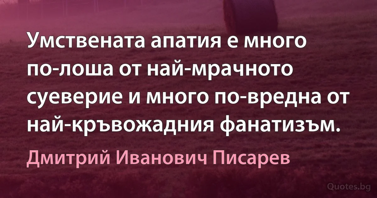 Умствената апатия е много по-лоша от най-мрачното суеверие и много по-вредна от най-кръвожадния фанатизъм. (Дмитрий Иванович Писарев)