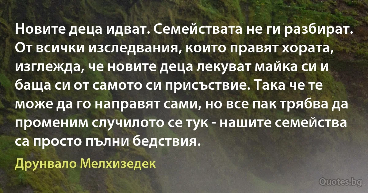 Новите деца идват. Семействата не ги разбират. От всички изследвания, които правят хората, изглежда, че новите деца лекуват майка си и баща си от самото си присъствие. Така че те може да го направят сами, но все пак трябва да променим случилото се тук - нашите семейства са просто пълни бедствия. (Друнвало Мелхизедек)