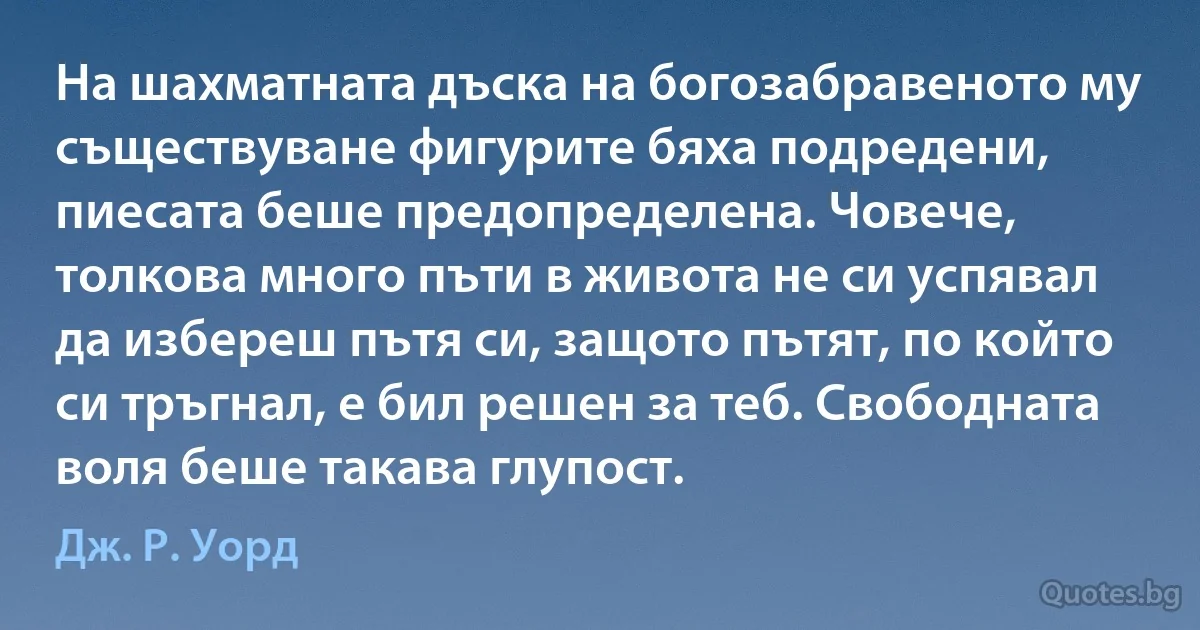 На шахматната дъска на богозабравеното му съществуване фигурите бяха подредени, пиесата беше предопределена. Човече, толкова много пъти в живота не си успявал да избереш пътя си, защото пътят, по който си тръгнал, е бил решен за теб. Свободната воля беше такава глупост. (Дж. Р. Уорд)