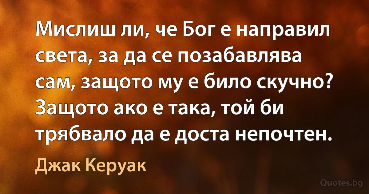 Мислиш ли, че Бог е направил света, за да се позабавлява сам, защото му е било скучно? Защото ако е така, той би трябвало да е доста непочтен. (Джак Керуак)