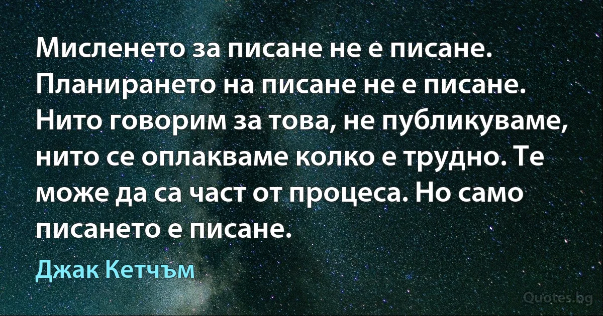 Мисленето за писане не е писане. Планирането на писане не е писане. Нито говорим за това, не публикуваме, нито се оплакваме колко е трудно. Те може да са част от процеса. Но само писането е писане. (Джак Кетчъм)