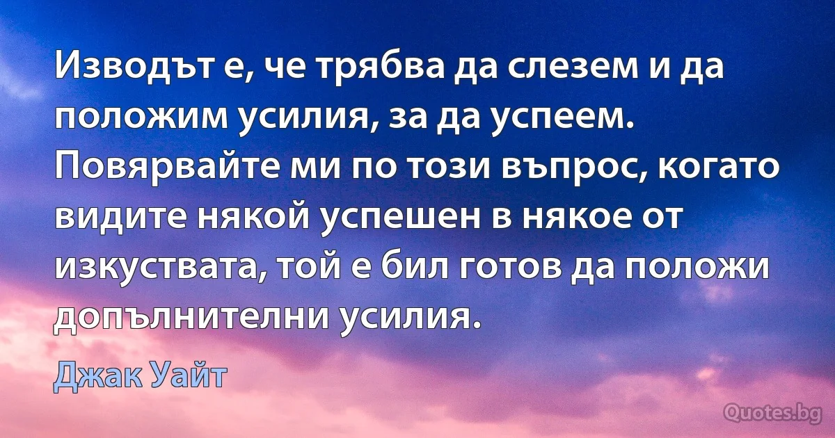 Изводът е, че трябва да слезем и да положим усилия, за да успеем. Повярвайте ми по този въпрос, когато видите някой успешен в някое от изкуствата, той е бил готов да положи допълнителни усилия. (Джак Уайт)