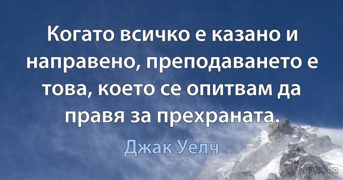 Когато всичко е казано и направено, преподаването е това, което се опитвам да правя за прехраната. (Джак Уелч)