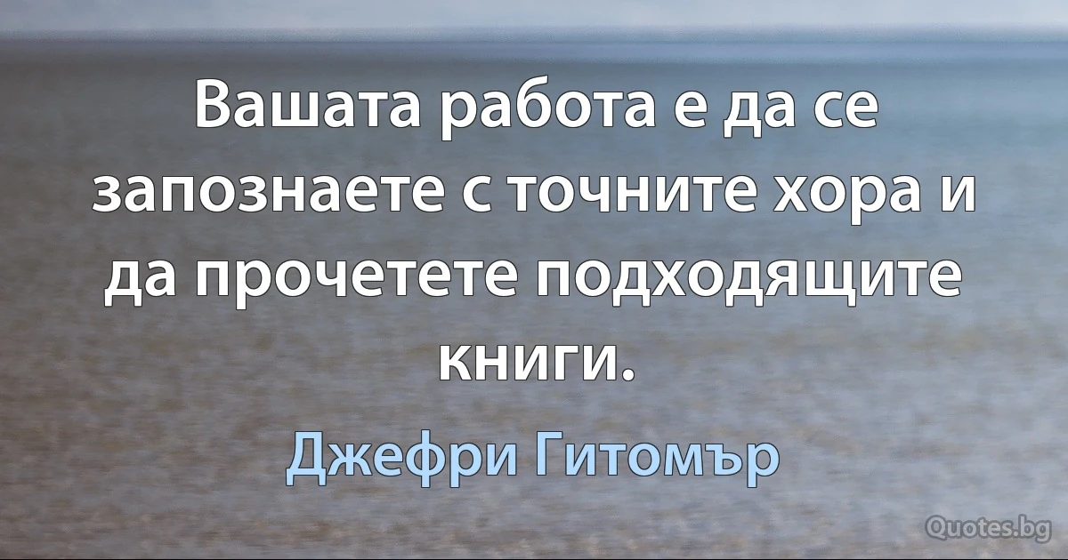 Вашата работа е да се запознаете с точните хора и да прочетете подходящите книги. (Джефри Гитомър)