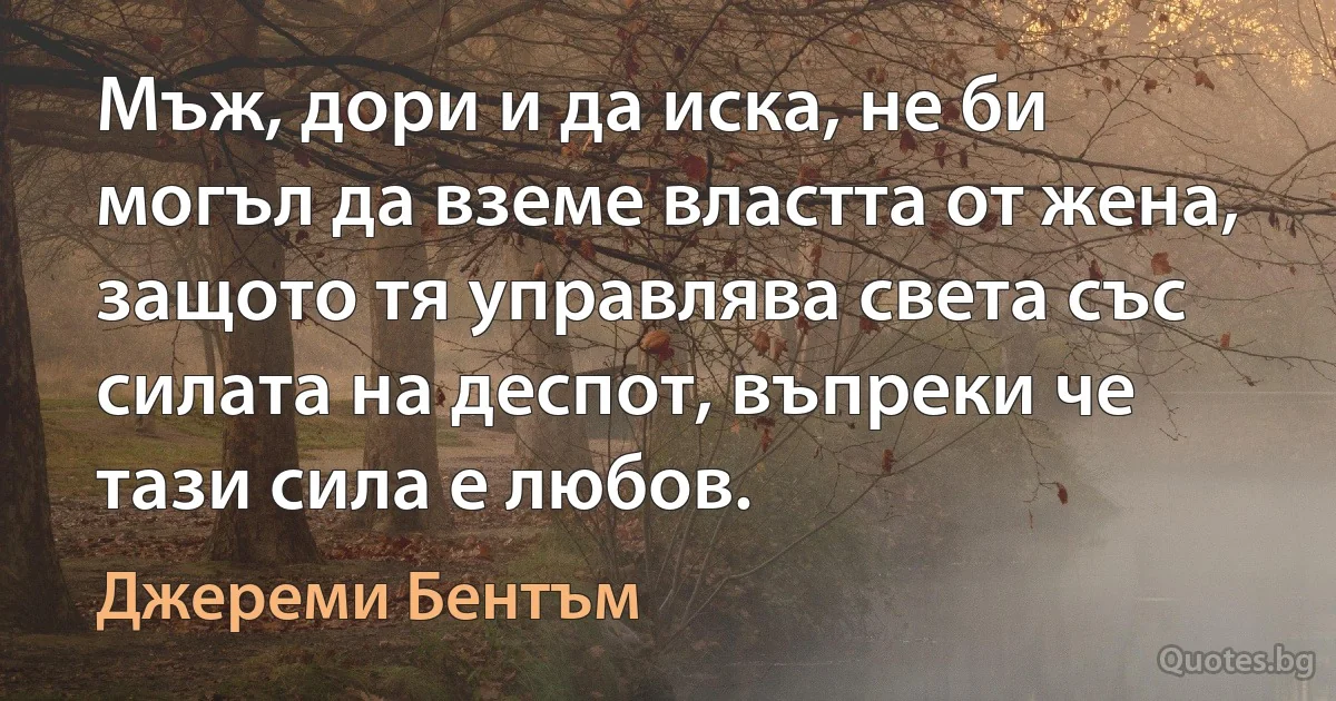 Мъж, дори и да иска, не би могъл да вземе властта от жена, защото тя управлява света със силата на деспот, въпреки че тази сила е любов. (Джереми Бентъм)