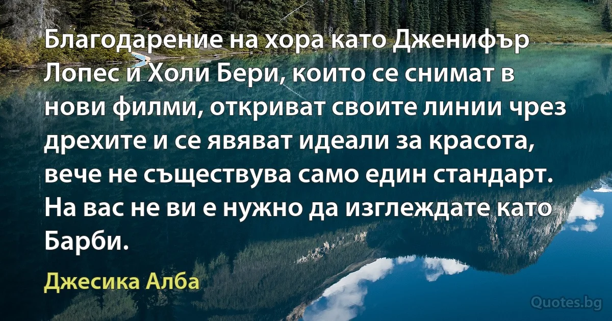 Благодарение на хора като Дженифър Лопес и Холи Бери, които се снимат в нови филми, откриват своите линии чрез дрехите и се явяват идеали за красота, вече не съществува само един стандарт. На вас не ви е нужно да изглеждате като Барби. (Джесика Алба)