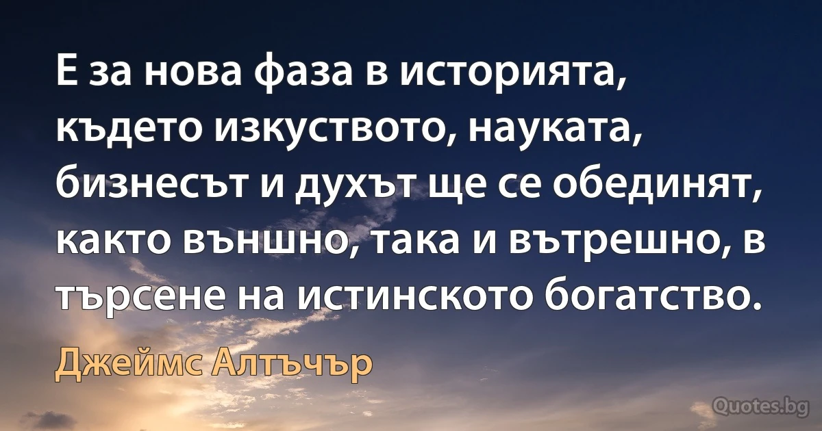 Е за нова фаза в историята, където изкуството, науката, бизнесът и духът ще се обединят, както външно, така и вътрешно, в търсене на истинското богатство. (Джеймс Алтъчър)