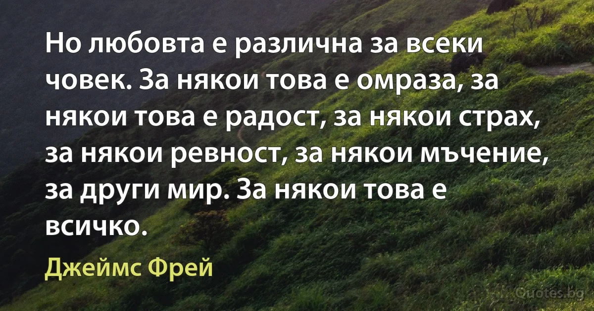 Но любовта е различна за всеки човек. За някои това е омраза, за някои това е радост, за някои страх, за някои ревност, за някои мъчение, за други мир. За някои това е всичко. (Джеймс Фрей)