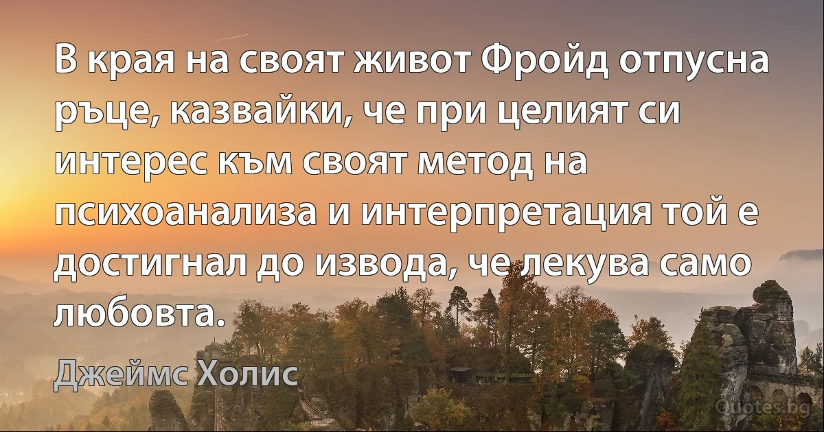 В края на своят живот Фройд отпусна ръце, казвайки, че при целият си интерес към своят метод на психоанализа и интерпретация той е достигнал до извода, че лекува само любовта. (Джеймс Холис)