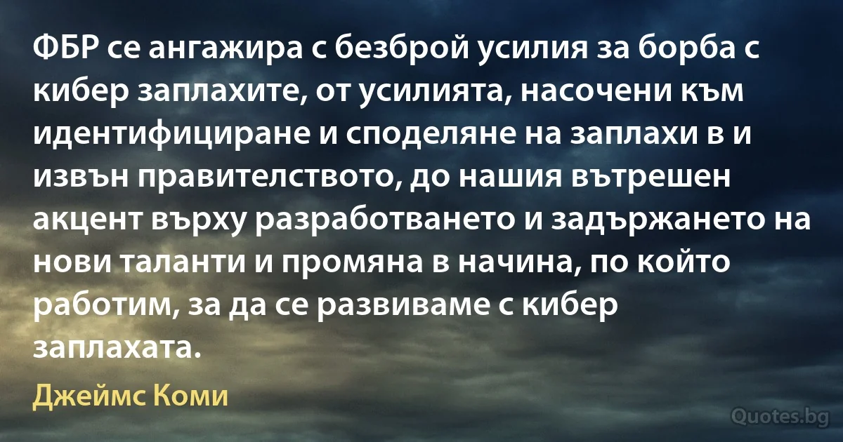 ФБР се ангажира с безброй усилия за борба с кибер заплахите, от усилията, насочени към идентифициране и споделяне на заплахи в и извън правителството, до нашия вътрешен акцент върху разработването и задържането на нови таланти и промяна в начина, по който работим, за да се развиваме с кибер заплахата. (Джеймс Коми)