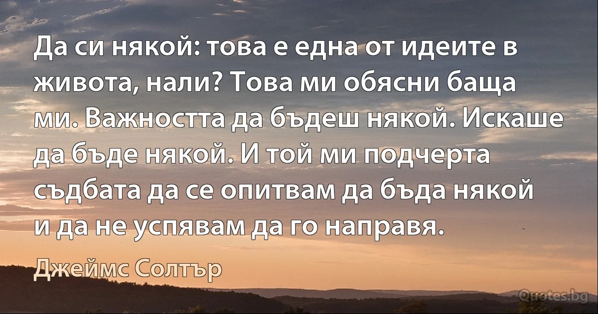 Да си някой: това е една от идеите в живота, нали? Това ми обясни баща ми. Важността да бъдеш някой. Искаше да бъде някой. И той ми подчерта съдбата да се опитвам да бъда някой и да не успявам да го направя. (Джеймс Солтър)