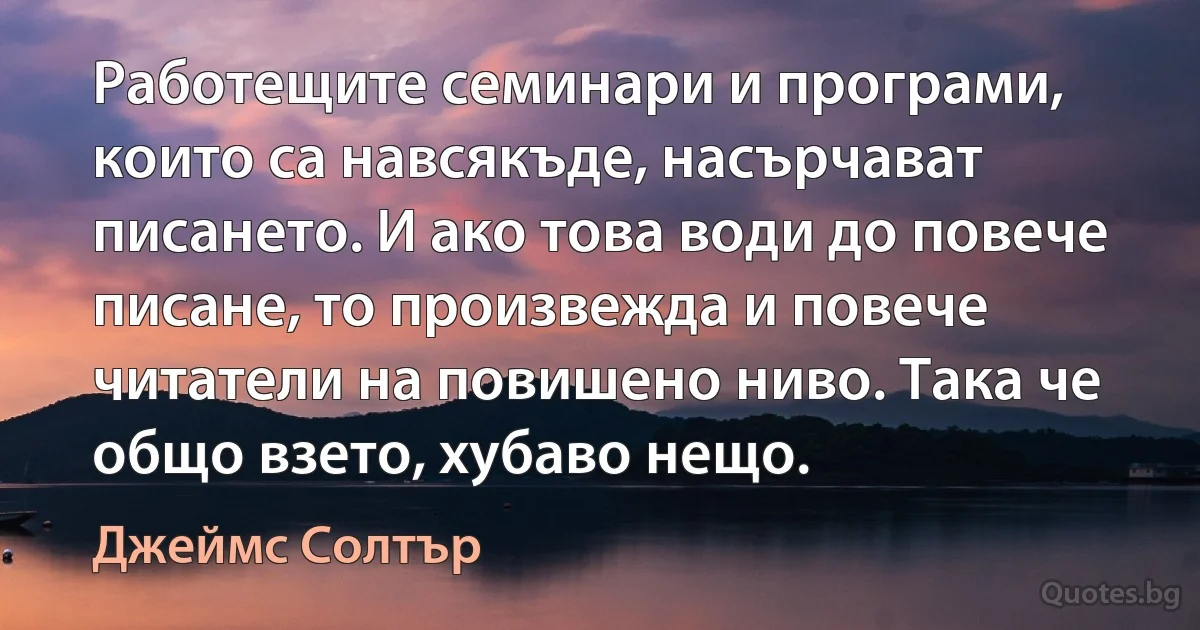 Работещите семинари и програми, които са навсякъде, насърчават писането. И ако това води до повече писане, то произвежда и повече читатели на повишено ниво. Така че общо взето, хубаво нещо. (Джеймс Солтър)