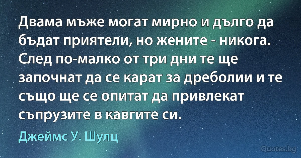 Двама мъже могат мирно и дълго да бъдат приятели, но жените - никога. След по-малко от три дни те ще започнат да се карат за дреболии и те също ще се опитат да привлекат съпрузите в кавгите си. (Джеймс У. Шулц)