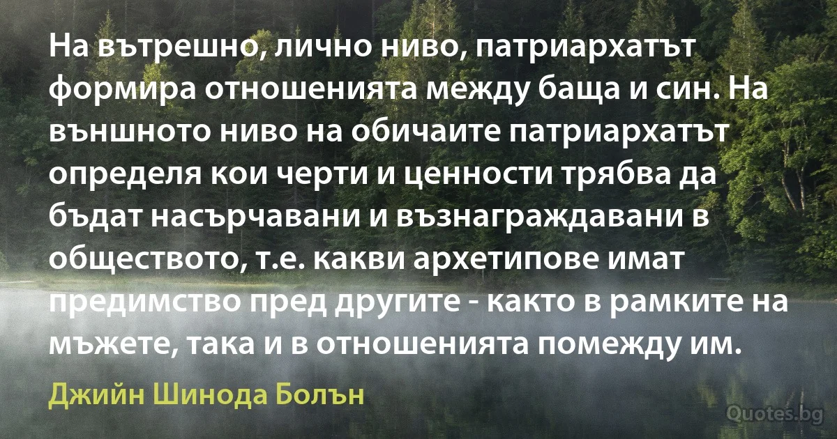 На вътрешно, лично ниво, патриархатът формира отношенията между баща и син. На външното ниво на обичаите патриархатът определя кои черти и ценности трябва да бъдат насърчавани и възнаграждавани в обществото, т.е. какви архетипове имат предимство пред другите - както в рамките на мъжете, така и в отношенията помежду им. (Джийн Шинода Болън)