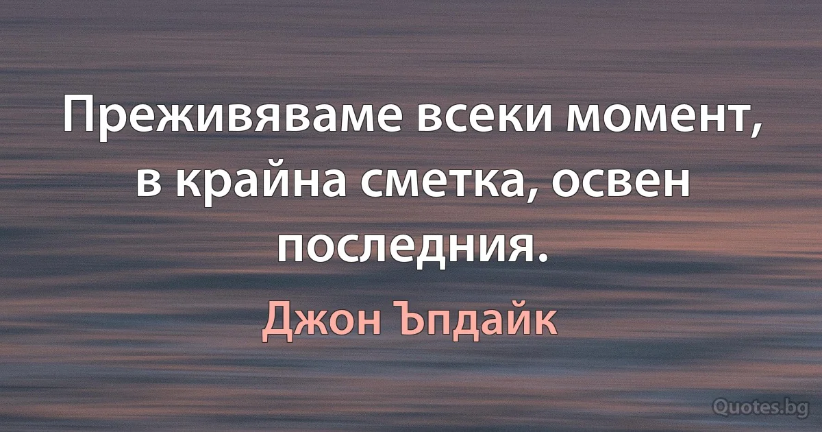 Преживяваме всеки момент, в крайна сметка, освен последния. (Джон Ъпдайк)