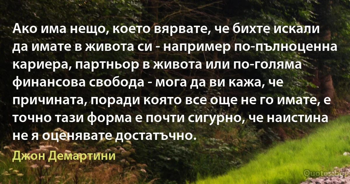 Ако има нещо, което вярвате, че бихте искали да имате в живота си - например по-пълноценна кариера, партньор в живота или по-голяма финансова свобода - мога да ви кажа, че причината, поради която все още не го имате, е точно тази форма е почти сигурно, че наистина не я оценявате достатъчно. (Джон Демартини)