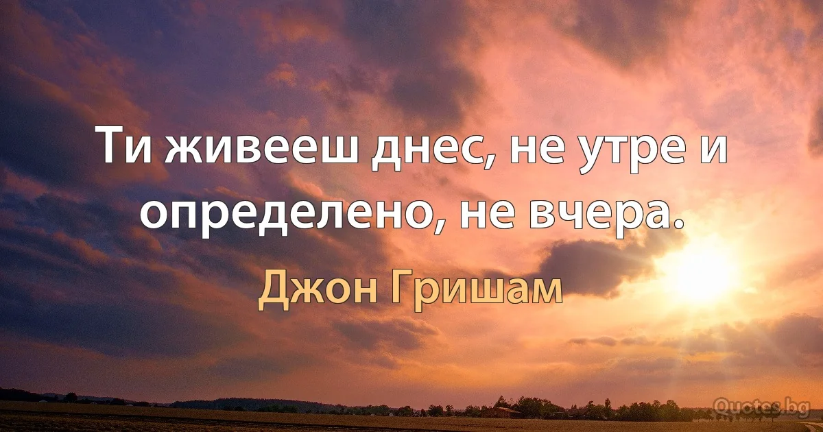 Ти живееш днес, не утре и определено, не вчера. (Джон Гришам)