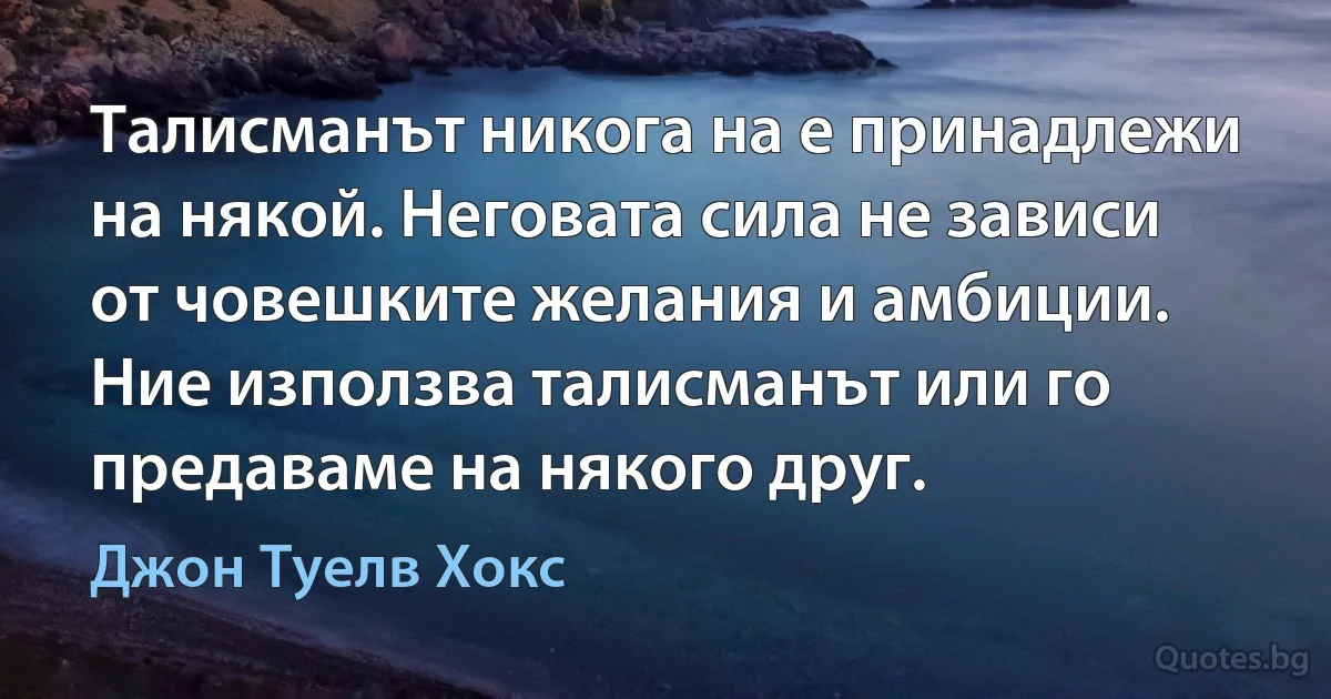 Талисманът никога на е принадлежи на някой. Неговата сила не зависи от човешките желания и амбиции. Ние използва талисманът или го предаваме на някого друг. (Джон Туелв Хокс)