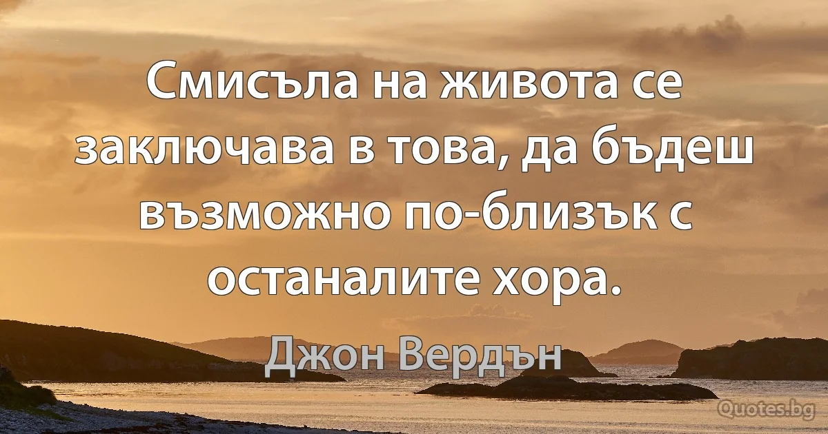 Смисъла на живота се заключава в това, да бъдеш възможно по-близък с останалите хора. (Джон Вердън)