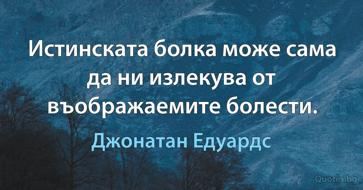 Истинската болка може сама да ни излекува от въображаемите болести. (Джонатан Едуардс)