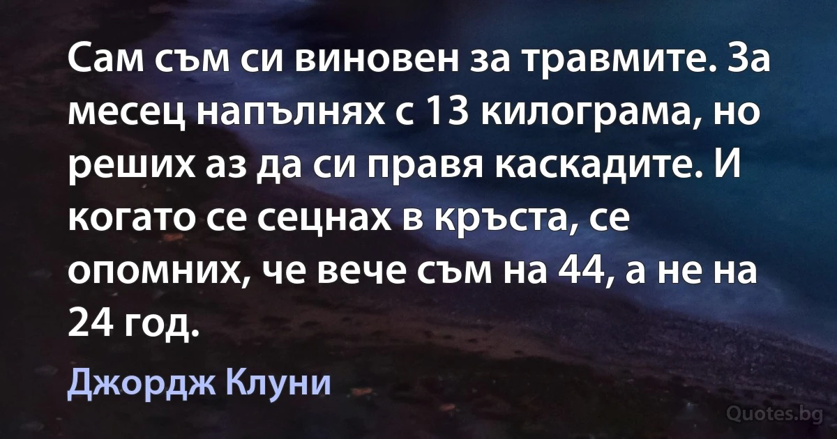 Сам съм си виновен за травмите. За месец напълнях с 13 килограма, но реших аз да си правя каскадите. И когато се сецнах в кръста, се опомних, че вече съм на 44, а не на 24 год. (Джордж Клуни)