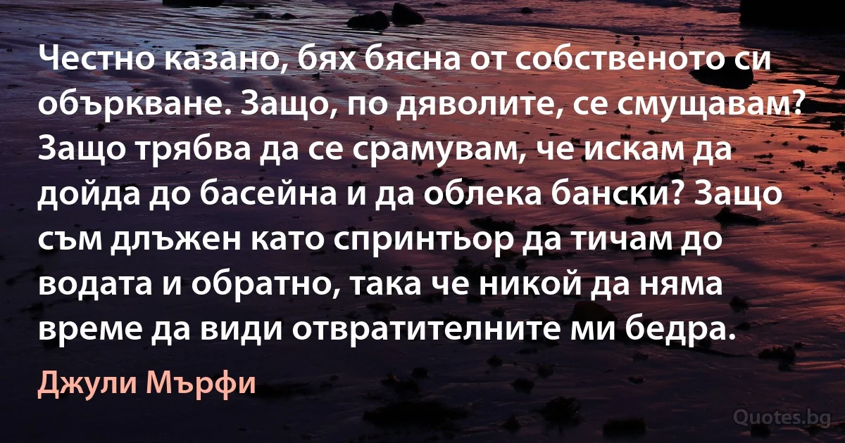 Честно казано, бях бясна от собственото си объркване. Защо, по дяволите, се смущавам? Защо трябва да се срамувам, че искам да дойда до басейна и да облека бански? Защо съм длъжен като спринтьор да тичам до водата и обратно, така че никой да няма време да види отвратителните ми бедра. (Джули Мърфи)