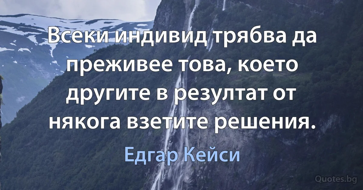 Всеки индивид трябва да преживее това, което другите в резултат от някога взетите решения. (Едгар Кейси)