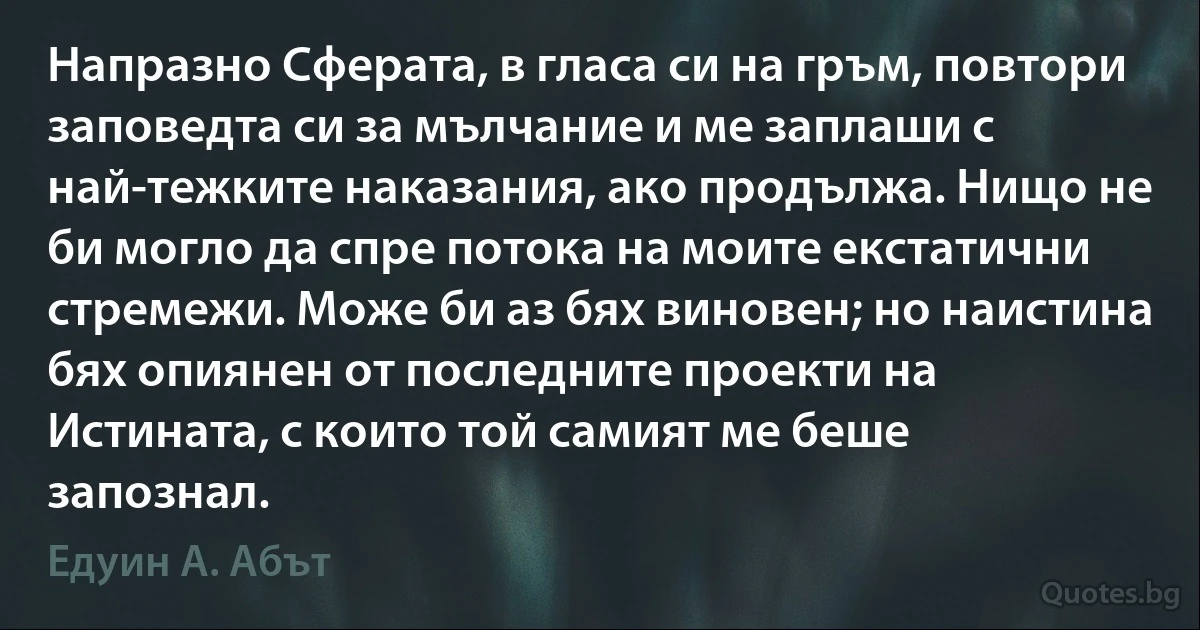 Напразно Сферата, в гласа си на гръм, повтори заповедта си за мълчание и ме заплаши с най-тежките наказания, ако продължа. Нищо не би могло да спре потока на моите екстатични стремежи. Може би аз бях виновен; но наистина бях опиянен от последните проекти на Истината, с които той самият ме беше запознал. (Едуин А. Абът)