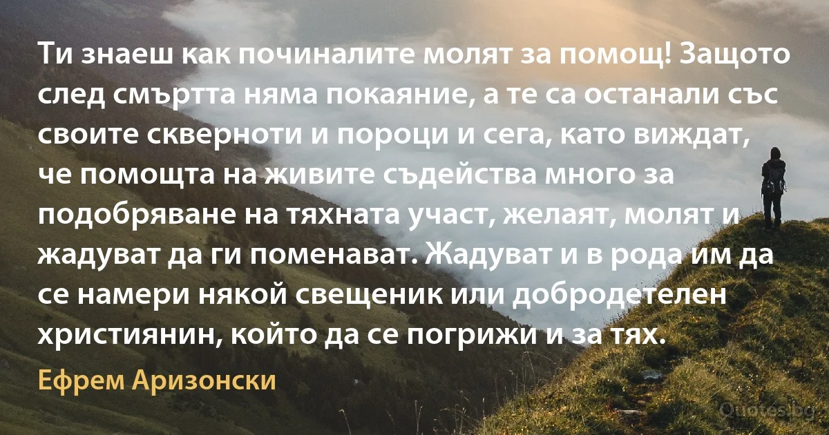 Ти знаеш как починалите молят за помощ! Защото след смъртта няма покаяние, а те са останали със своите скверноти и пороци и сега, като виждат, че помощта на живите съдейства много за подобряване на тяхната участ, желаят, молят и жадуват да ги поменават. Жадуват и в рода им да се намери някой свещеник или добродетелен християнин, който да се погрижи и за тях. (Ефрем Аризонски)