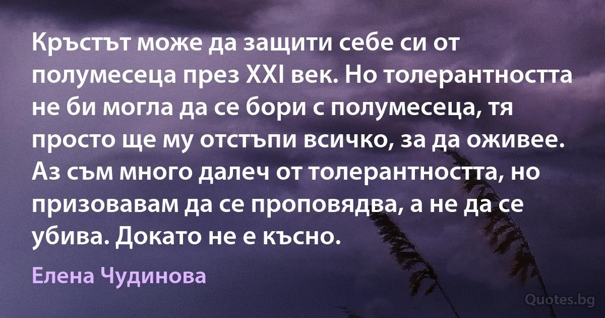 Кръстът може да защити себе си от полумесеца през XXI век. Но толерантността не би могла да се бори с полумесеца, тя просто ще му отстъпи всичко, за да оживее. Аз съм много далеч от толерантността, но призовавам да се проповядва, а не да се убива. Докато не е късно. (Елена Чудинова)