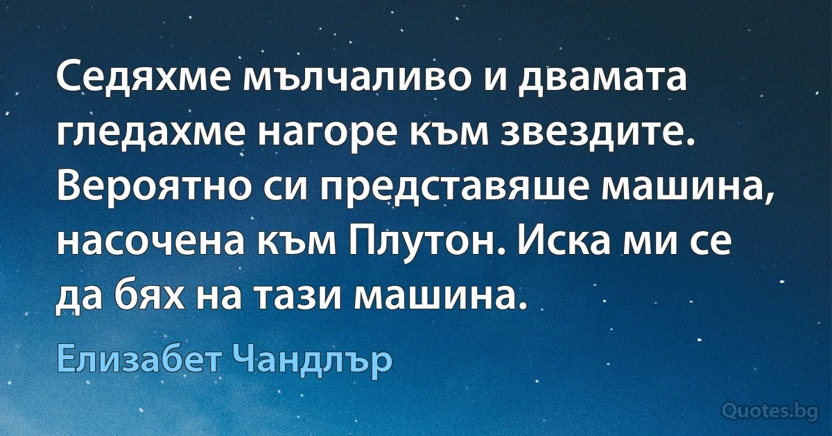 Седяхме мълчаливо и двамата гледахме нагоре към звездите. Вероятно си представяше машина, насочена към Плутон. Иска ми се да бях на тази машина. (Елизабет Чандлър)