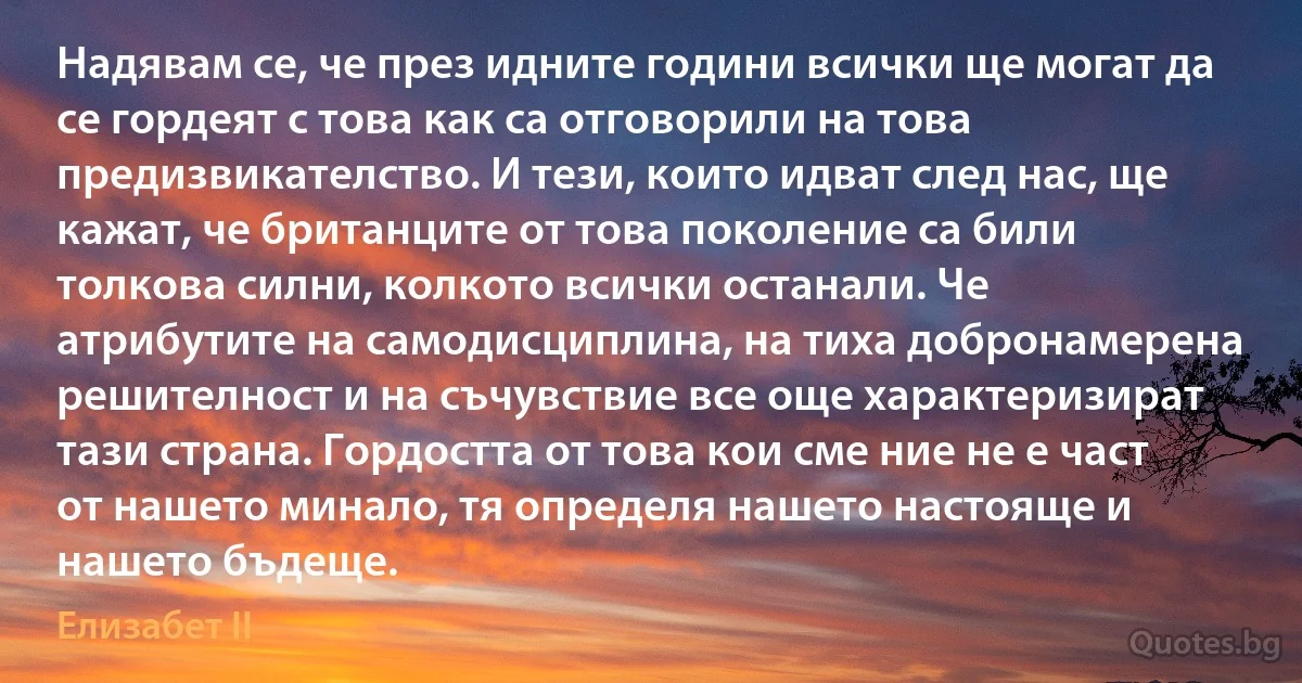 Надявам се, че през идните години всички ще могат да се гордеят с това как са отговорили на това предизвикателство. И тези, които идват след нас, ще кажат, че британците от това поколение са били толкова силни, колкото всички останали. Че атрибутите на самодисциплина, на тиха добронамерена решителност и на съчувствие все още характеризират тази страна. Гордостта от това кои сме ние не е част от нашето минало, тя определя нашето настояще и нашето бъдеще. (Елизабет II)