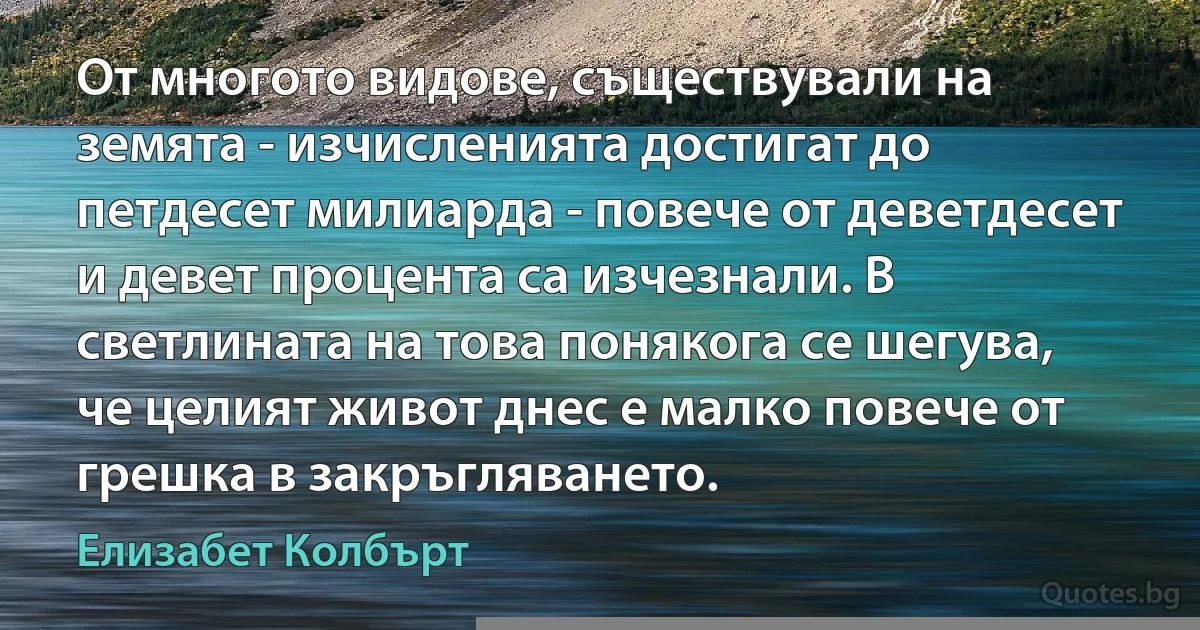 От многото видове, съществували на земята - изчисленията достигат до петдесет милиарда - повече от деветдесет и девет процента са изчезнали. В светлината на това понякога се шегува, че целият живот днес е малко повече от грешка в закръгляването. (Елизабет Колбърт)